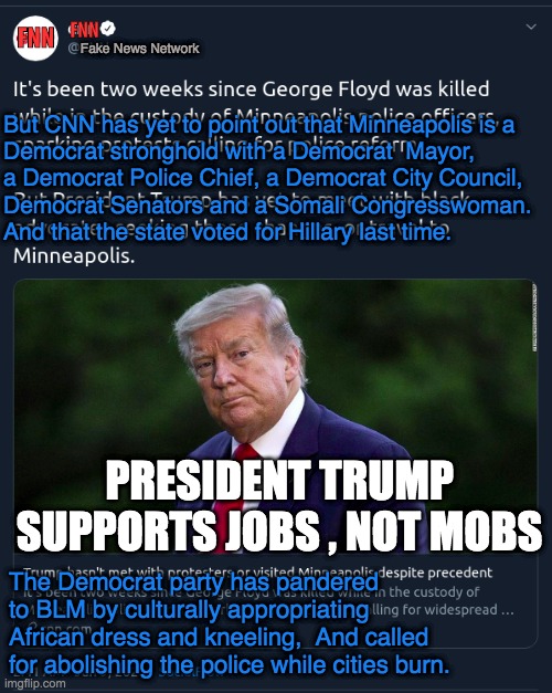 FNN; FNN; Fake News Network; But CNN has yet to point out that Minneapolis is a  
Democrat stronghold with a Democrat  Mayor, 
a Democrat Police Chief, a Democrat City Council, 
Democrat Senators and a Somali Congresswoman. 
And that the state voted for Hillary last time. PRESIDENT TRUMP SUPPORTS JOBS , NOT MOBS; The Democrat party has pandered to BLM by culturally appropriating African dress and kneeling,  And called for abolishing the police while cities burn. | made w/ Imgflip meme maker