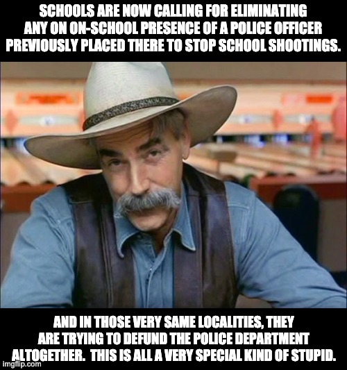 So you want the 911 call center to send thoughts and prayers instead of police? | SCHOOLS ARE NOW CALLING FOR ELIMINATING ANY ON ON-SCHOOL PRESENCE OF A POLICE OFFICER PREVIOUSLY PLACED THERE TO STOP SCHOOL SHOOTINGS. AND IN THOSE VERY SAME LOCALITIES, THEY ARE TRYING TO DEFUND THE POLICE DEPARTMENT ALTOGETHER.  THIS IS ALL A VERY SPECIAL KIND OF STUPID. | image tagged in sam elliott special kind of stupid | made w/ Imgflip meme maker