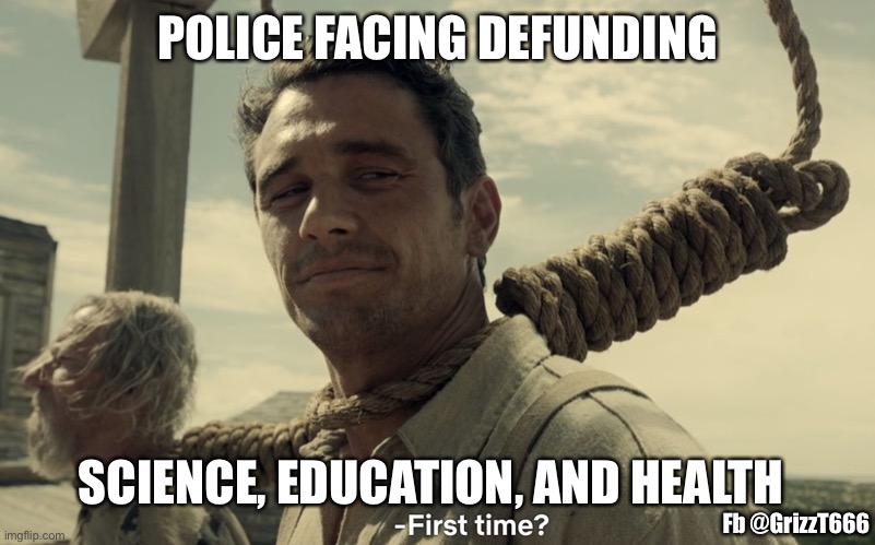 Police defunding | POLICE FACING DEFUNDING; SCIENCE, EDUCATION, AND HEALTH; Fb @GrizzT666 | image tagged in first time | made w/ Imgflip meme maker