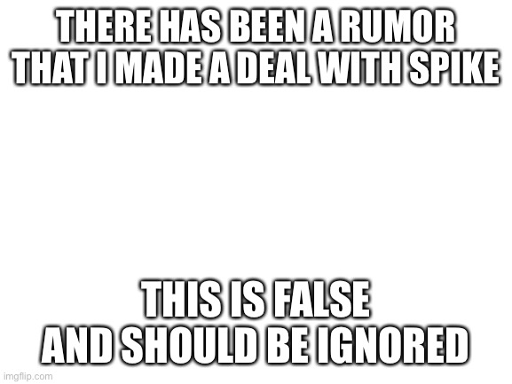 Blank White Template | THERE HAS BEEN A RUMOR THAT I MADE A DEAL WITH SPIKE; THIS IS FALSE AND SHOULD BE IGNORED | image tagged in blank white template | made w/ Imgflip meme maker