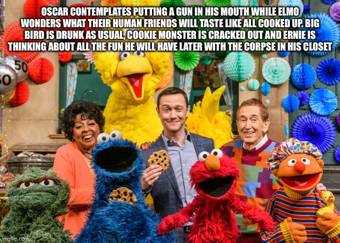 Sesame Street | OSCAR CONTEMPLATES PUTTING A GUN IN HIS MOUTH WHILE ELMO WONDERS WHAT THEIR HUMAN FRIENDS WILL TASTE LIKE ALL COOKED UP. BIG BIRD IS DRUNK AS USUAL, COOKIE MONSTER IS CRACKED OUT AND ERNIE IS THINKING ABOUT ALL THE FUN HE WILL HAVE LATER WITH THE CORPSE IN HIS CLOSET | image tagged in sesame street | made w/ Imgflip meme maker
