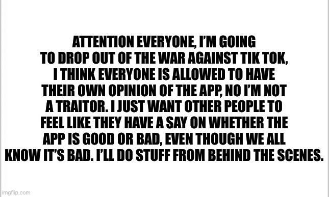 I think everyone is allowed to have their own opinion | ATTENTION EVERYONE, I’M GOING TO DROP OUT OF THE WAR AGAINST TIK TOK, I THINK EVERYONE IS ALLOWED TO HAVE THEIR OWN OPINION OF THE APP, NO I’M NOT A TRAITOR. I JUST WANT OTHER PEOPLE TO FEEL LIKE THEY HAVE A SAY ON WHETHER THE APP IS GOOD OR BAD, EVEN THOUGH WE ALL KNOW IT’S BAD. I’LL DO STUFF FROM BEHIND THE SCENES. | image tagged in white background | made w/ Imgflip meme maker