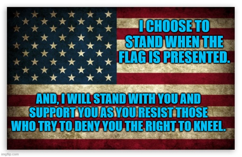 Taking a Stand for Kneeling | I CHOOSE TO STAND WHEN THE FLAG IS PRESENTED. AND, I WILL STAND WITH YOU AND SUPPORT YOU AS YOU RESIST THOSE WHO TRY TO DENY YOU THE RIGHT TO KNEEL. | image tagged in freedom | made w/ Imgflip meme maker