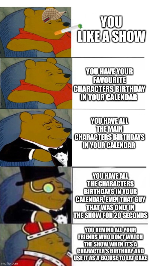 Anything for cake | YOU LIKE A SHOW; YOU HAVE YOUR FAVOURITE CHARACTERS BIRTHDAY IN YOUR CALENDAR; YOU HAVE ALL THE MAIN CHARACTERS BIRTHDAYS IN YOUR CALENDAR; YOU HAVE ALL THE CHARACTERS BIRTHDAYS IN YOUR CALENDAR, EVEN THAT GUY THAT WAS ONLY IN THE SHOW FOR 20 SECONDS; YOU REMIND ALL YOUR FRIENDS WHO DON’T WATCH THE SHOW WHEN IT’S A CHARACTER’S BIRTHDAY AND USE IT AS A EXCUSE TO EAT CAKE | image tagged in tuxedo winnie the pooh 5 panels,fan,cake,tv show,birthday,character | made w/ Imgflip meme maker