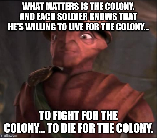 General Mandible Antz Colony | WHAT MATTERS IS THE COLONY. AND EACH SOLDIER KNOWS THAT HE'S WILLING TO LIVE FOR THE COLONY... TO FIGHT FOR THE COLONY... TO DIE FOR THE COLONY. | image tagged in general mandible,antz,live for the colony,die for the colony | made w/ Imgflip meme maker