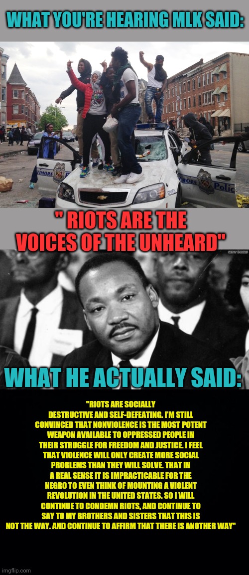 Context is everything | WHAT YOU'RE HEARING MLK SAID:; " RIOTS ARE THE VOICES OF THE UNHEARD"; WHAT HE ACTUALLY SAID:; "RIOTS ARE SOCIALLY DESTRUCTIVE AND SELF-DEFEATING. I’M STILL CONVINCED THAT NONVIOLENCE IS THE MOST POTENT WEAPON AVAILABLE TO OPPRESSED PEOPLE IN THEIR STRUGGLE FOR FREEDOM AND JUSTICE. I FEEL THAT VIOLENCE WILL ONLY CREATE MORE SOCIAL PROBLEMS THAN THEY WILL SOLVE. THAT IN A REAL SENSE IT IS IMPRACTICABLE FOR THE NEGRO TO EVEN THINK OF MOUNTING A VIOLENT REVOLUTION IN THE UNITED STATES. SO I WILL CONTINUE TO CONDEMN RIOTS, AND CONTINUE TO SAY TO MY BROTHERS AND SISTERS THAT THIS IS NOT THE WAY. AND CONTINUE TO AFFIRM THAT THERE IS ANOTHER WAY" | image tagged in black background,mlk disappointed,riot | made w/ Imgflip meme maker