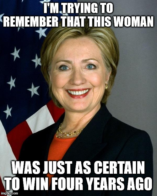 Hillary Clinton Meme | I'M TRYING TO REMEMBER THAT THIS WOMAN WAS JUST AS CERTAIN TO WIN FOUR YEARS AGO | image tagged in memes,hillary clinton | made w/ Imgflip meme maker