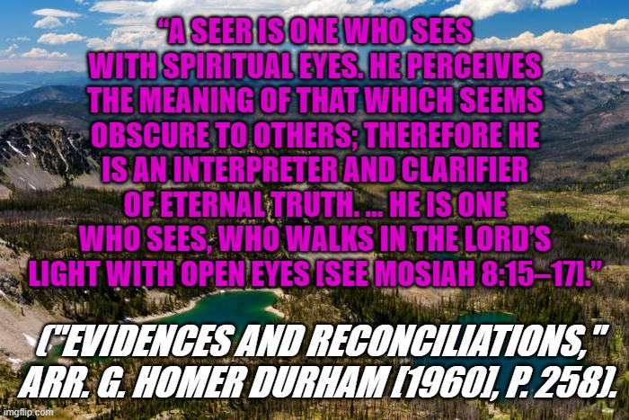Church of Jesus Christ of Latter-day Saints | “A SEER IS ONE WHO SEES WITH SPIRITUAL EYES. HE PERCEIVES THE MEANING OF THAT WHICH SEEMS OBSCURE TO OTHERS; THEREFORE HE IS AN INTERPRETER AND CLARIFIER OF ETERNAL TRUTH. … HE IS ONE WHO SEES, WHO WALKS IN THE LORD’S LIGHT WITH OPEN EYES [SEE MOSIAH 8:15–17].”; ("EVIDENCES AND RECONCILIATIONS," ARR. G. HOMER DURHAM [1960], P. 258). | image tagged in religion | made w/ Imgflip meme maker