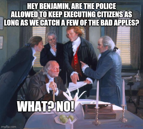 Founding Fathers | HEY BENJAMIN, ARE THE POLICE ALLOWED TO KEEP EXECUTING CITIZENS AS LONG AS WE CATCH A FEW OF THE BAD APPLES? WHAT? NO! | image tagged in founding fathers | made w/ Imgflip meme maker