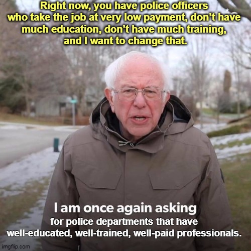 Neither Joe Biden nor Bernie Sanders approve of "defunding" the cops. Just the opposite. They want to increase funding. | Right now, you have police officers 
who take the job at very low payment, don’t have 
much education, don’t have much training, 
and I want to change that. for police departments that have 
well-educated, well-trained, well-paid professionals. | image tagged in memes,bernie i am once again asking for your support,police,police brutality | made w/ Imgflip meme maker