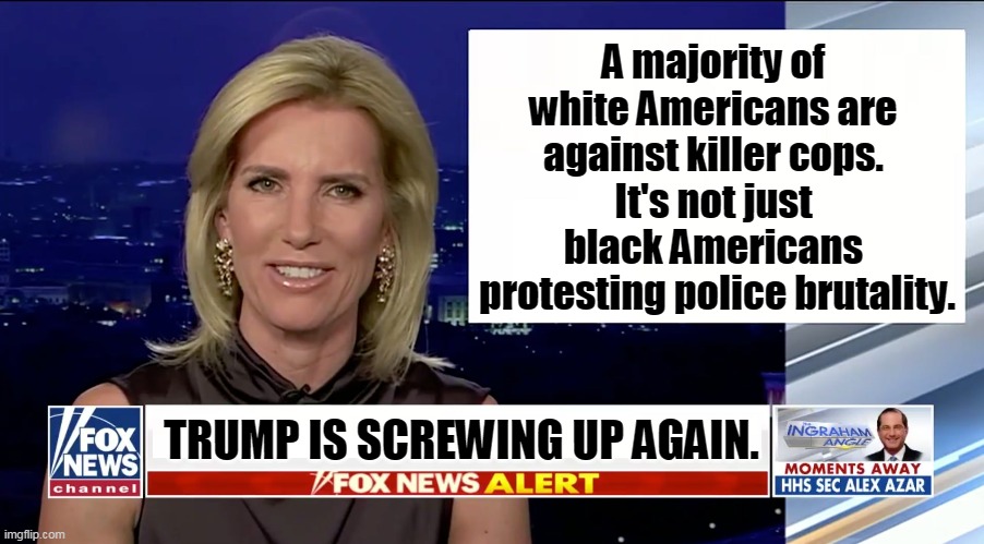 Trump's on the wrong side of this one, and it won't help him. | A majority of 
white Americans are 
against killer cops. 
It's not just 
black Americans 
protesting police brutality. TRUMP IS SCREWING UP AGAIN. | image tagged in laura ingraham is a blank,killer,cops,police,police brutality,trump | made w/ Imgflip meme maker