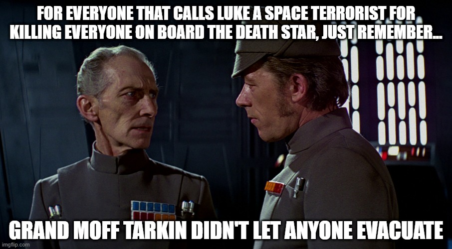 just saying | FOR EVERYONE THAT CALLS LUKE A SPACE TERRORIST FOR KILLING EVERYONE ON BOARD THE DEATH STAR, JUST REMEMBER... GRAND MOFF TARKIN DIDN'T LET ANYONE EVACUATE | image tagged in star wars,memes,luke skywalker,death star,rebellion,star wars meme | made w/ Imgflip meme maker