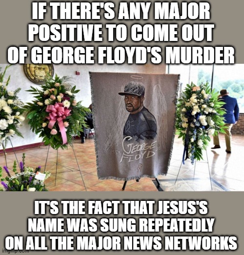 Caught a bit of his funeral today. Hopefully someone will give the gospel at some point. | IF THERE'S ANY MAJOR POSITIVE TO COME OUT OF GEORGE FLOYD'S MURDER; IT'S THE FACT THAT JESUS'S NAME WAS SUNG REPEATEDLY ON ALL THE MAJOR NEWS NETWORKS | image tagged in memes,george floyd,funeral,memorial,jesus,gospel | made w/ Imgflip meme maker