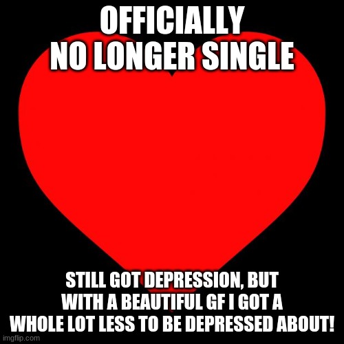 not single anymore!!! | OFFICIALLY NO LONGER SINGLE; STILL GOT DEPRESSION, BUT WITH A BEAUTIFUL GF I GOT A WHOLE LOT LESS TO BE DEPRESSED ABOUT! | image tagged in heart,taken,love is in the air | made w/ Imgflip meme maker
