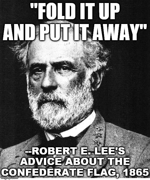 Redux of an excellent meme made by a previous memer. | "FOLD IT UP AND PUT IT AWAY"; --ROBERT E. LEE'S ADVICE ABOUT THE CONFEDERATE FLAG, 1865 | image tagged in robert e lee,confederate flag,confederate,confederate statues,civil war,patriotism | made w/ Imgflip meme maker
