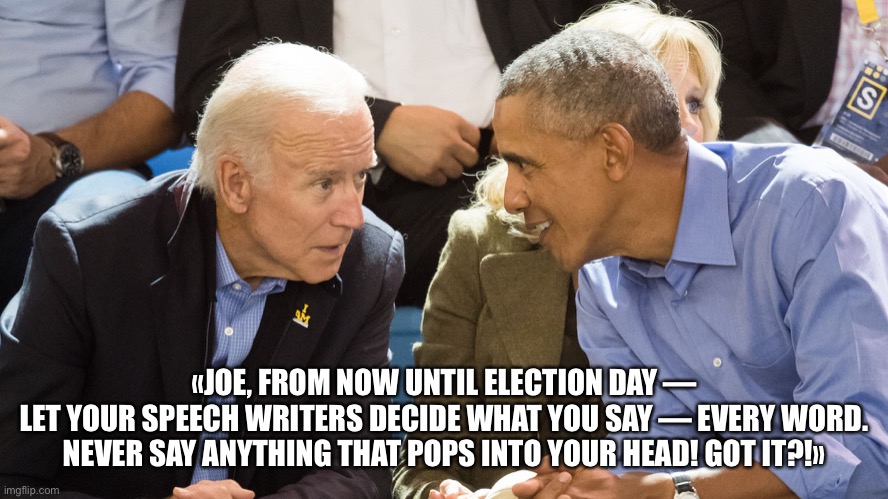 Joe Biden — Gaffemaster of the Universe! | «JOE, FROM NOW UNTIL ELECTION DAY —
LET YOUR SPEECH WRITERS DECIDE WHAT YOU SAY — EVERY WORD.
NEVER SAY ANYTHING THAT POPS INTO YOUR HEAD! GOT IT?!» | image tagged in joe biden,biden,obama coaches biden,creepy joe biden,election 2020,trump supporters | made w/ Imgflip meme maker