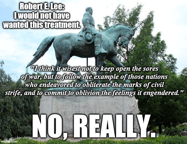 Robert E. Lee cringing at the "Lost Causers" who started erecting statues of him decades after his death. | Robert E. Lee: I would not have wanted this treatment. "I think it wisest not to keep open the sores of war, but to follow the example of those nations who endeavored to obliterate the marks of civil strife, and to commit to oblivion the feelings it engendered."; NO, REALLY. | image tagged in confederate flag,confederate,confederacy,civil war,cringe,southern pride | made w/ Imgflip meme maker
