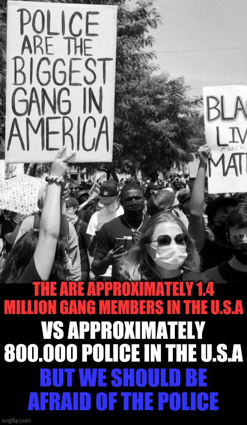 Police Vs Gangs | THE ARE APPROXIMATELY 1.4 MILLION GANG MEMBERS IN THE U.S.A; VS APPROXIMATELY 800.000 POLICE IN THE U.S.A; BUT WE SHOULD BE AFRAID OF THE POLICE | image tagged in police lives matter,crazy liberals,gangs,crying democrats,special kind of stupid | made w/ Imgflip meme maker