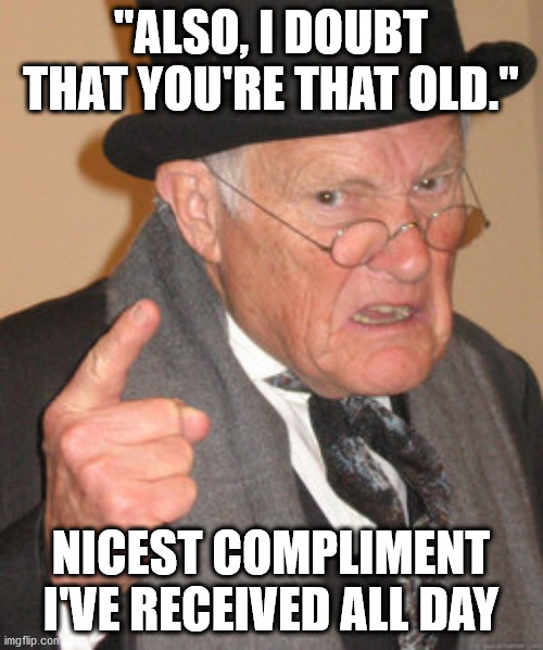Back In My Day Meme | "ALSO, I DOUBT THAT YOU'RE THAT OLD." NICEST COMPLIMENT I'VE RECEIVED ALL DAY | image tagged in memes,back in my day | made w/ Imgflip meme maker