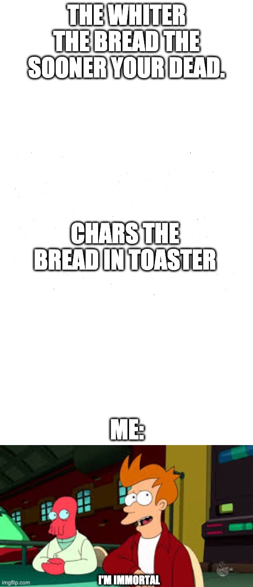black bread = immortality | THE WHITER THE BREAD THE SOONER YOUR DEAD. CHARS THE BREAD IN TOASTER; ME:; I'M IMMORTAL | image tagged in blank all the blanks,i'm immortal,bread,charred | made w/ Imgflip meme maker