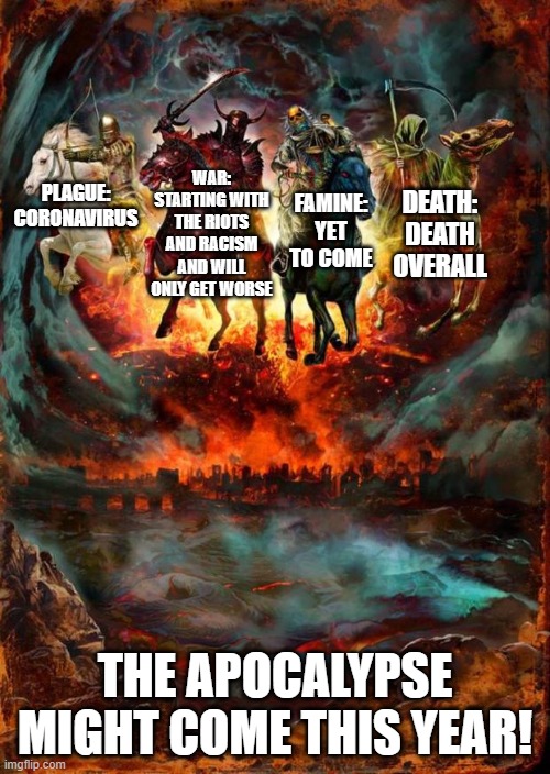 Apocalypse 2020 | WAR: STARTING WITH THE RIOTS AND RACISM AND WILL ONLY GET WORSE; FAMINE: YET TO COME; DEATH: DEATH OVERALL; PLAGUE: CORONAVIRUS; THE APOCALYPSE MIGHT COME THIS YEAR! | image tagged in the four horsemen of the apocalypse | made w/ Imgflip meme maker