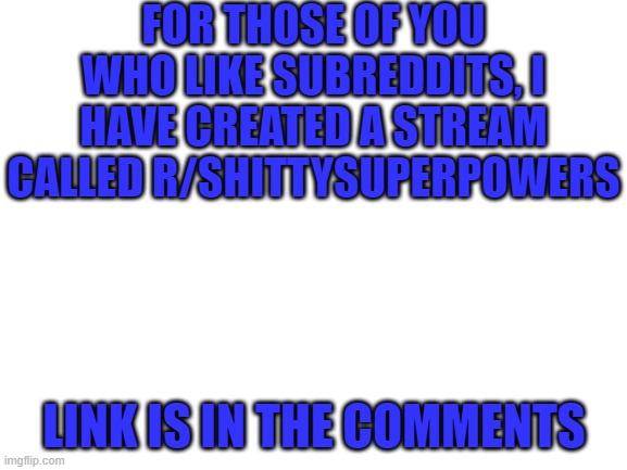 Blank White Template | FOR THOSE OF YOU WHO LIKE SUBREDDITS, I HAVE CREATED A STREAM CALLED R/SHITTYSUPERPOWERS; LINK IS IN THE COMMENTS | image tagged in blank white template | made w/ Imgflip meme maker