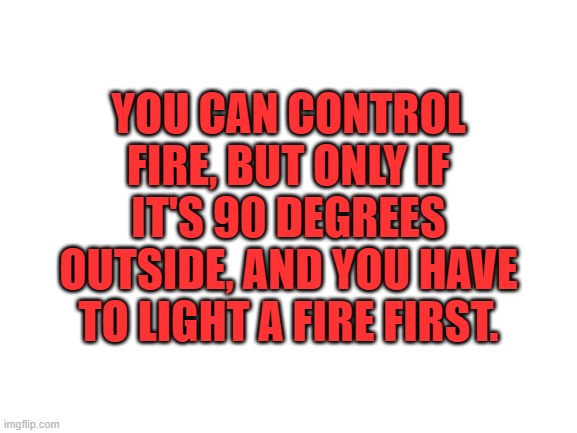 Blank White Template | YOU CAN CONTROL FIRE, BUT ONLY IF IT'S 90 DEGREES OUTSIDE, AND YOU HAVE TO LIGHT A FIRE FIRST. | image tagged in blank white template | made w/ Imgflip meme maker
