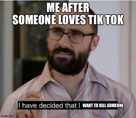 true tho | ME AFTER SOMEONE LOVES TIK TOK; WANT TO KILL SOMEONE | image tagged in i have decided that i want to die | made w/ Imgflip meme maker