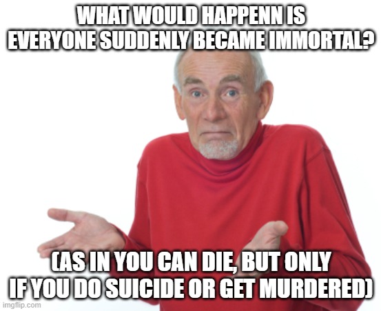 I've been thinkng about it for a while.. | WHAT WOULD HAPPENN IS EVERYONE SUDDENLY BECAME IMMORTAL? (AS IN YOU CAN DIE, BUT ONLY IF YOU DO SUICIDE OR GET MURDERED) | image tagged in guess i'll die | made w/ Imgflip meme maker