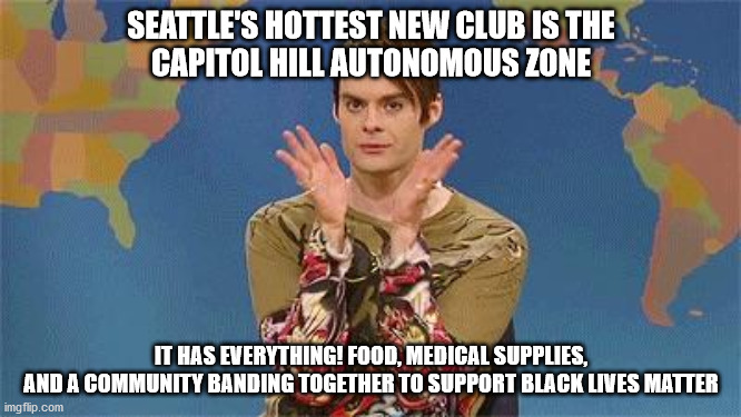 Stefan snl | SEATTLE'S HOTTEST NEW CLUB IS THE
CAPITOL HILL AUTONOMOUS ZONE; IT HAS EVERYTHING! FOOD, MEDICAL SUPPLIES,
AND A COMMUNITY BANDING TOGETHER TO SUPPORT BLACK LIVES MATTER | image tagged in stefan snl,Seattle | made w/ Imgflip meme maker