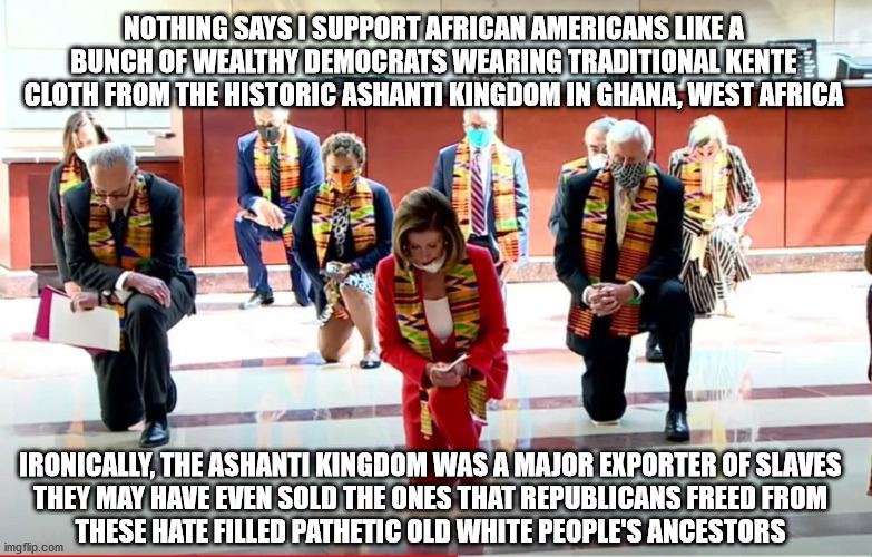 The irony is undeniable | NOTHING SAYS I SUPPORT AFRICAN AMERICANS LIKE A
BUNCH OF WEALTHY DEMOCRATS WEARING TRADITIONAL KENTE CLOTH FROM THE HISTORIC ASHANTI KINGDOM IN GHANA, WEST AFRICA; IRONICALLY, THE ASHANTI KINGDOM WAS A MAJOR EXPORTER OF SLAVES
THEY MAY HAVE EVEN SOLD THE ONES THAT REPUBLICANS FREED FROM
THESE HATE FILLED PATHETIC OLD WHITE PEOPLE'S ANCESTORS | image tagged in kente | made w/ Imgflip meme maker