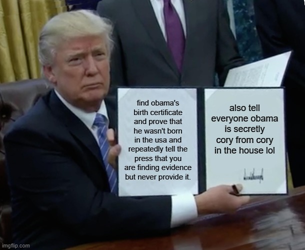 Trump Bill Signing | find obama's birth certificate and prove that he wasn't born in the usa and repeatedly tell the press that you are finding evidence but never provide it. also tell everyone obama is secretly cory from cory in the house lol | image tagged in memes,trump bill signing | made w/ Imgflip meme maker