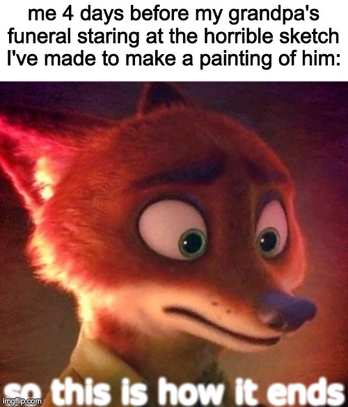 Nick Wilde contemplating | me 4 days before my grandpa's funeral staring at the horrible sketch I've made to make a painting of him:; so this is how it ends | image tagged in nick wilde contemplating | made w/ Imgflip meme maker