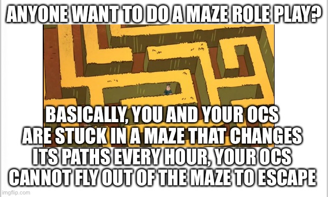 I thought this might be interesting | ANYONE WANT TO DO A MAZE ROLE PLAY? BASICALLY, YOU AND YOUR OCS ARE STUCK IN A MAZE THAT CHANGES ITS PATHS EVERY HOUR, YOUR OCS CANNOT FLY OUT OF THE MAZE TO ESCAPE | image tagged in bad role plays am i right | made w/ Imgflip meme maker