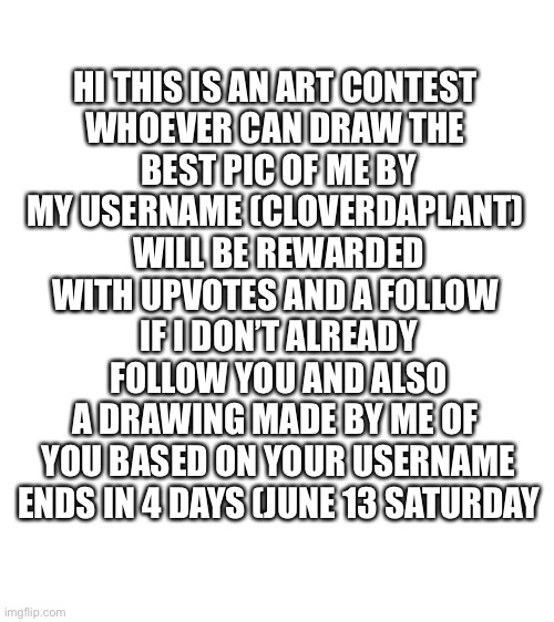 Art contest | HI THIS IS AN ART CONTEST 
WHOEVER CAN DRAW THE 
BEST PIC OF ME BY
MY USERNAME (CLOVERDAPLANT) 
WILL BE REWARDED
WITH UPVOTES AND A FOLLOW 
IF I DON’T ALREADY
FOLLOW YOU AND ALSO
A DRAWING MADE BY ME OF 
YOU BASED ON YOUR USERNAME
ENDS IN 4 DAYS (JUNE 13 SATURDAY | image tagged in blank white template | made w/ Imgflip meme maker