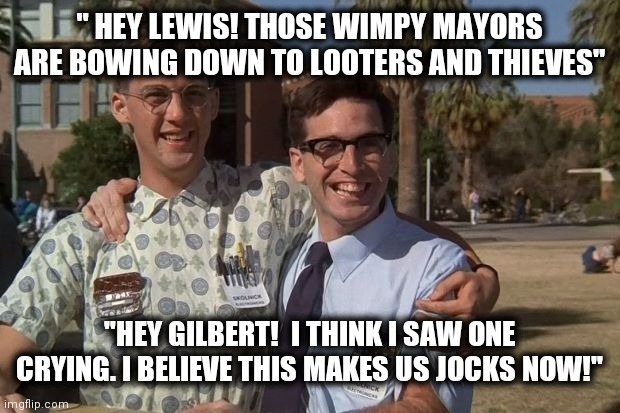 Revenge of the nerds | " HEY LEWIS! THOSE WIMPY MAYORS ARE BOWING DOWN TO LOOTERS AND THIEVES"; "HEY GILBERT!  I THINK I SAW ONE CRYING. I BELIEVE THIS MAKES US JOCKS NOW!" | image tagged in revenge of the nerds | made w/ Imgflip meme maker