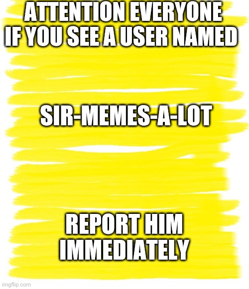 Attention Yellow Background | ATTENTION EVERYONE IF YOU SEE A USER NAMED; SIR-MEMES-A-LOT; REPORT HIM IMMEDIATELY | image tagged in attention yellow background | made w/ Imgflip meme maker