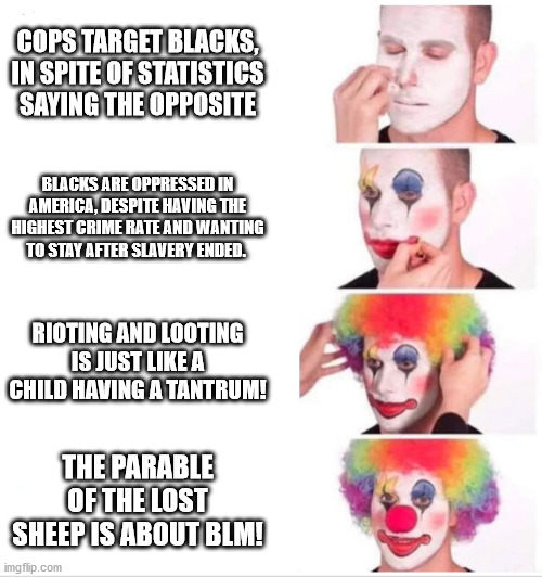 IQ level 55 | COPS TARGET BLACKS, IN SPITE OF STATISTICS SAYING THE OPPOSITE; BLACKS ARE OPPRESSED IN AMERICA, DESPITE HAVING THE HIGHEST CRIME RATE AND WANTING TO STAY AFTER SLAVERY ENDED. RIOTING AND LOOTING IS JUST LIKE A CHILD HAVING A TANTRUM! THE PARABLE OF THE LOST SHEEP IS ABOUT BLM! | image tagged in clown applying makeup,wtf,aspring joggers,blm,criminals | made w/ Imgflip meme maker