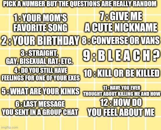 Random Pick A Number | PICK A NUMBER BUT THE QUESTIONS ARE REALLY RANDOM; 7 : GIVE ME A CUTE NICKNAME; 1 : YOUR MOM'S FAVORITE SONG; 2 : YOUR BIRTHDAY; 8 : CONVERSE OR VANS; 9 : B L E A C H ? 3 : STRAIGHT, GAY, BISEXUAL RAT, ETC. 10 : KILL OR BE KILLED; 4 : DO YOU STILL HAVE FEELINGS FOR ONE OF YOUR EXES; 11 : HAVE YOU EVER THOUGHT ABOUT KILLING ME AND HOW; 5 : WHAT ARE YOUR KINKS; 12 : HOW DO YOU FEEL ABOUT ME; 6 : LAST MESSAGE YOU SENT IN A GROUP CHAT | image tagged in weird,random | made w/ Imgflip meme maker