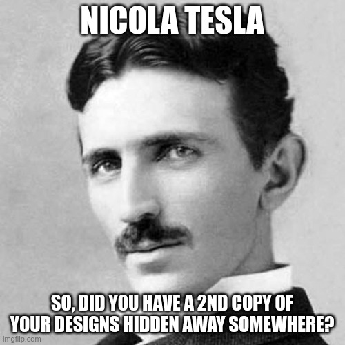 Nicola Tesla | NICOLA TESLA SO, DID YOU HAVE A 2ND COPY OF YOUR DESIGNS HIDDEN AWAY SOMEWHERE? | image tagged in nicola tesla | made w/ Imgflip meme maker