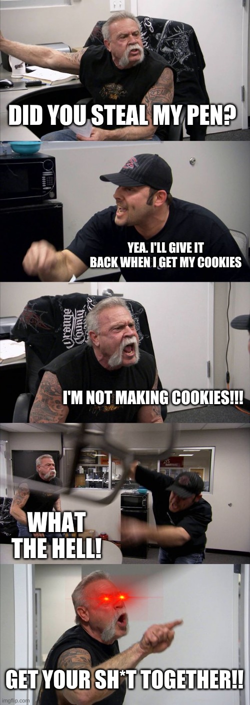 kids these days | DID YOU STEAL MY PEN? YEA. I'LL GIVE IT BACK WHEN I GET MY COOKIES; I'M NOT MAKING COOKIES!!! WHAT THE HELL! GET YOUR SH*T TOGETHER!! | image tagged in memes,american chopper argument | made w/ Imgflip meme maker