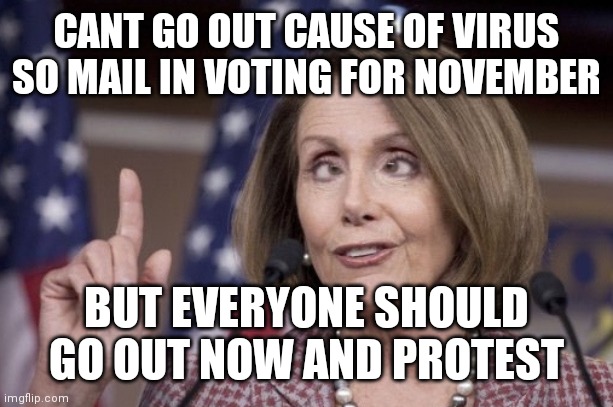 PELOSI'S WAY OF THINKING | CANT GO OUT CAUSE OF VIRUS SO MAIL IN VOTING FOR NOVEMBER; BUT EVERYONE SHOULD GO OUT NOW AND PROTEST | image tagged in nancy pelosi | made w/ Imgflip meme maker