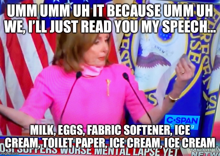 Brain fart Pelosi | UMM UMM UH IT BECAUSE UMM UH WE, I’LL JUST READ YOU MY SPEECH... MILK, EGGS, FABRIC SOFTENER, ICE CREAM, TOILET PAPER, ICE CREAM, ICE CREAM | image tagged in pelosi and her speech | made w/ Imgflip meme maker