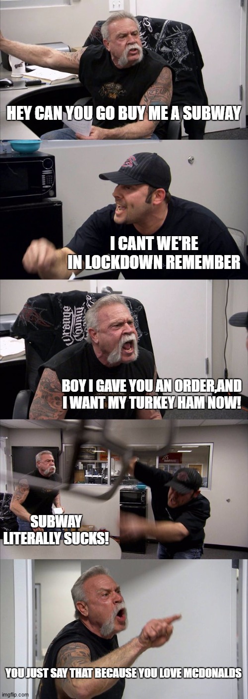 American Chopper Argument | HEY CAN YOU GO BUY ME A SUBWAY; I CANT WE'RE IN LOCKDOWN REMEMBER; BOY I GAVE YOU AN ORDER,AND I WANT MY TURKEY HAM NOW! SUBWAY LITERALLY SUCKS! YOU JUST SAY THAT BECAUSE YOU LOVE MCDONALDS | image tagged in memes,american chopper argument | made w/ Imgflip meme maker