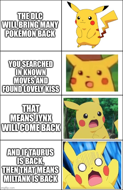 Horror Pikachu | THE DLC WILL BRING MANY POKÉMON BACK; YOU SEARCHED IN KNOWN MOVES AND FOUND LOVELY KISS; THAT MEANS JYNX WILL COME BACK; AND IF TAURUS IS BACK, THEN THAT MEANS MILTANK IS BACK | image tagged in horror pikachu | made w/ Imgflip meme maker