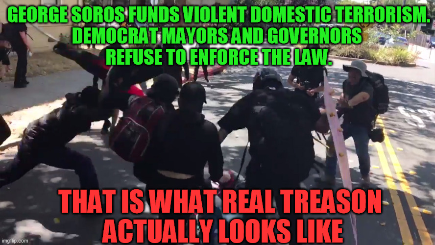 You can't hide from it any longer.  They actually want social meltdown and chaos.  This is their deliberate aim. | GEORGE SOROS FUNDS VIOLENT DOMESTIC TERRORISM.
DEMOCRAT MAYORS AND GOVERNORS 
REFUSE TO ENFORCE THE LAW. THAT IS WHAT REAL TREASON 
ACTUALLY LOOKS LIKE | image tagged in treason,domestic terrorism,riots,democrats,george soros,deep state | made w/ Imgflip meme maker