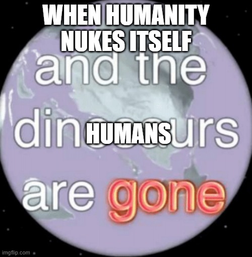 And the dinosaurs are gone | WHEN HUMANITY NUKES ITSELF; HUMANS | image tagged in and the dinosaurs are gone | made w/ Imgflip meme maker