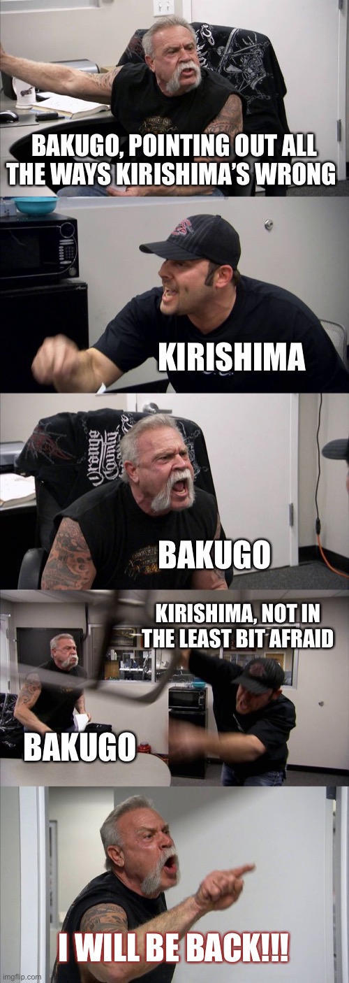 American Chopper Argument | BAKUGO, POINTING OUT ALL THE WAYS KIRISHIMA’S WRONG; KIRISHIMA; BAKUGO; KIRISHIMA, NOT IN THE LEAST BIT AFRAID; BAKUGO; I WILL BE BACK!!! | image tagged in memes,american chopper argument | made w/ Imgflip meme maker