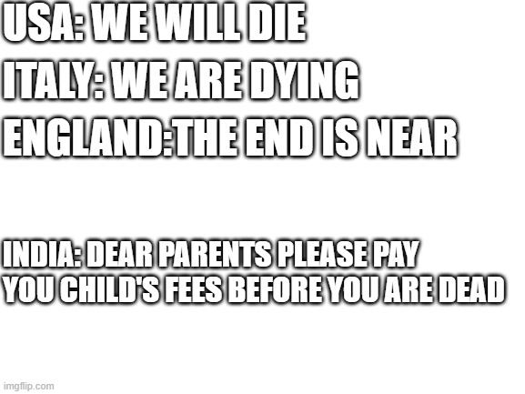 Blank White Template | USA: WE WILL DIE; ITALY: WE ARE DYING; ENGLAND:THE END IS NEAR; INDIA: DEAR PARENTS PLEASE PAY YOU CHILD'S FEES BEFORE YOU ARE DEAD | image tagged in blank white template | made w/ Imgflip meme maker