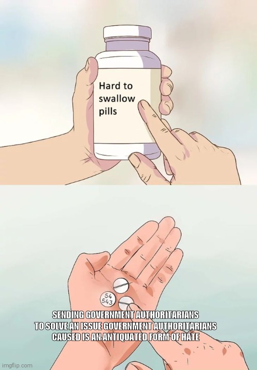 Hard To Swallow Pills | SENDING GOVERNMENT AUTHORITARIANS TO SOLVE AN ISSUE GOVERNMENT AUTHORITARIANS CAUSED IS AN ANTIQUATED FORM OF HATE | image tagged in memes,hard to swallow pills | made w/ Imgflip meme maker